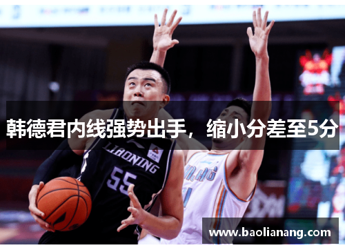 韩德君内线强势出手，缩小分差至5分